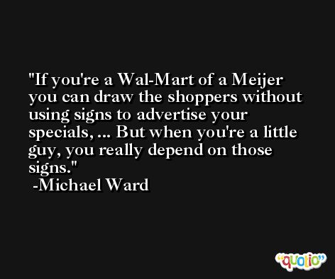 If you're a Wal-Mart of a Meijer you can draw the shoppers without using signs to advertise your specials, ... But when you're a little guy, you really depend on those signs. -Michael Ward