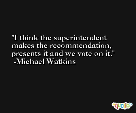 I think the superintendent makes the recommendation, presents it and we vote on it. -Michael Watkins