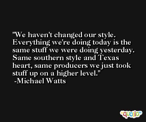 We haven't changed our style. Everything we're doing today is the same stuff we were doing yesterday. Same southern style and Texas heart, same producers we just took stuff up on a higher level. -Michael Watts