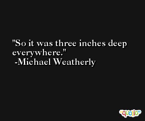 So it was three inches deep everywhere. -Michael Weatherly