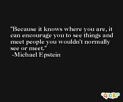 Because it knows where you are, it can encourage you to see things and meet people you wouldn't normally see or meet. -Michael Epstein