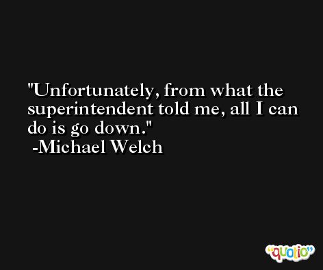 Unfortunately, from what the superintendent told me, all I can do is go down. -Michael Welch