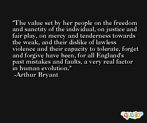 The value set by her people on the freedom and sanctity of the individual, on justice and fair play, on mercy and tenderness towards the weak, and their dislike of lawless violence and their capacity to tolerate, forget and forgive have been, for all England's past mistakes and faults, a very real factor in human evolution. -Arthur Bryant