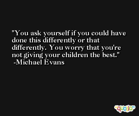 You ask yourself if you could have done this differently or that differently. You worry that you're not giving your children the best. -Michael Evans