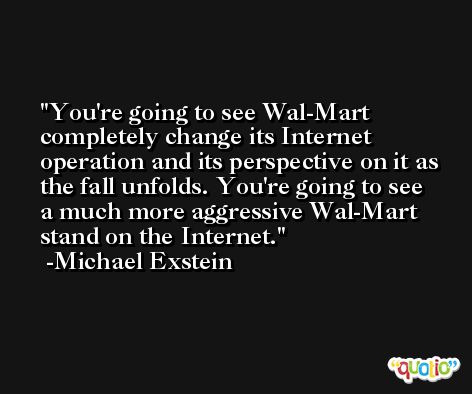 You're going to see Wal-Mart completely change its Internet operation and its perspective on it as the fall unfolds. You're going to see a much more aggressive Wal-Mart stand on the Internet. -Michael Exstein