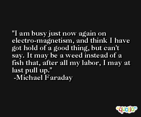 I am busy just now again on electro-magnetism, and think I have got hold of a good thing, but can't say. It may be a weed instead of a fish that, after all my labor, I may at last pull up. -Michael Faraday