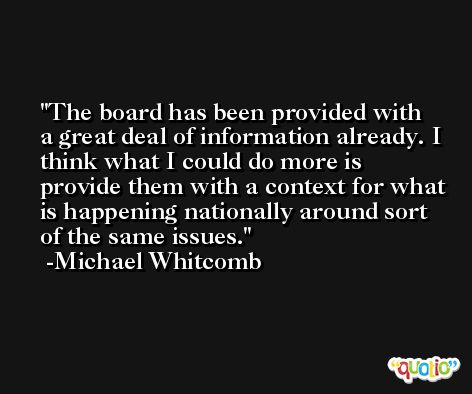 The board has been provided with a great deal of information already. I think what I could do more is provide them with a context for what is happening nationally around sort of the same issues. -Michael Whitcomb
