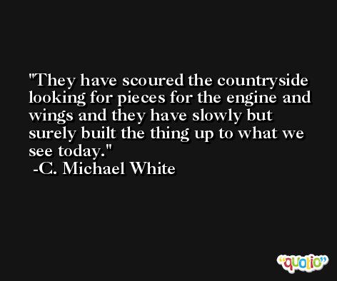 They have scoured the countryside looking for pieces for the engine and wings and they have slowly but surely built the thing up to what we see today. -C. Michael White