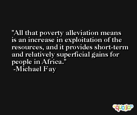 All that poverty alleviation means is an increase in exploitation of the resources, and it provides short-term and relatively superficial gains for people in Africa. -Michael Fay