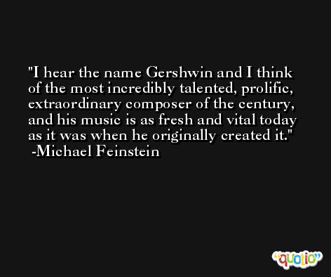 I hear the name Gershwin and I think of the most incredibly talented, prolific, extraordinary composer of the century, and his music is as fresh and vital today as it was when he originally created it. -Michael Feinstein