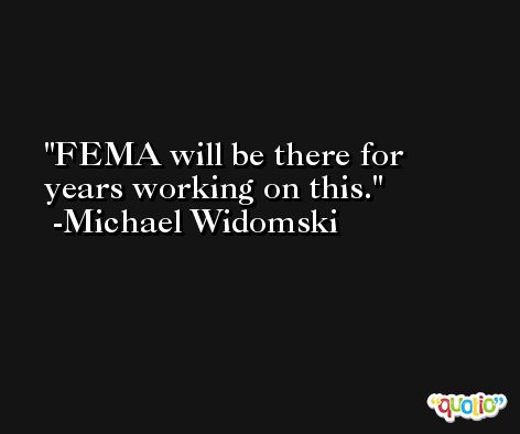 FEMA will be there for years working on this. -Michael Widomski