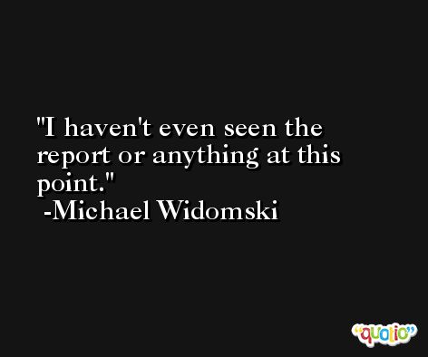 I haven't even seen the report or anything at this point. -Michael Widomski