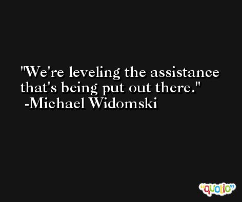 We're leveling the assistance that's being put out there. -Michael Widomski
