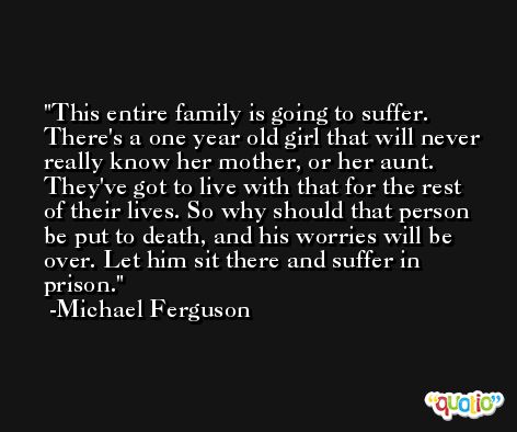 This entire family is going to suffer. There's a one year old girl that will never really know her mother, or her aunt. They've got to live with that for the rest of their lives. So why should that person be put to death, and his worries will be over. Let him sit there and suffer in prison. -Michael Ferguson