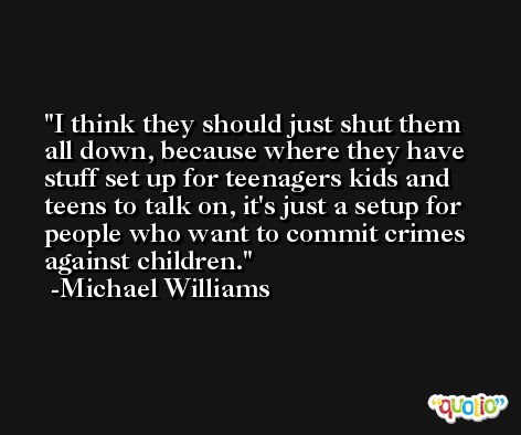 I think they should just shut them all down, because where they have stuff set up for teenagers kids and teens to talk on, it's just a setup for people who want to commit crimes against children. -Michael Williams