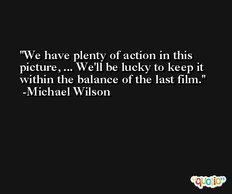 We have plenty of action in this picture, ... We'll be lucky to keep it within the balance of the last film. -Michael Wilson