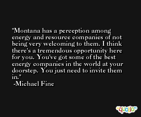 Montana has a perception among energy and resource companies of not being very welcoming to them. I think there's a tremendous opportunity here for you. You've got some of the best energy companies in the world at your doorstep. You just need to invite them in. -Michael Fine