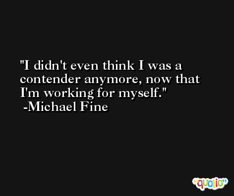 I didn't even think I was a contender anymore, now that I'm working for myself. -Michael Fine
