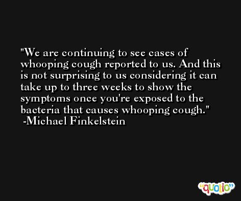 We are continuing to see cases of whooping cough reported to us. And this is not surprising to us considering it can take up to three weeks to show the symptoms once you're exposed to the bacteria that causes whooping cough. -Michael Finkelstein