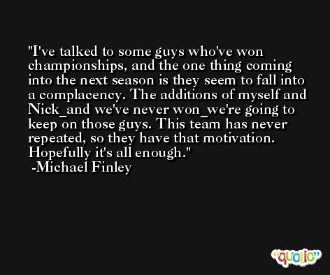 I've talked to some guys who've won championships, and the one thing coming into the next season is they seem to fall into a complacency. The additions of myself and Nick_and we've never won_we're going to keep on those guys. This team has never repeated, so they have that motivation. Hopefully it's all enough. -Michael Finley