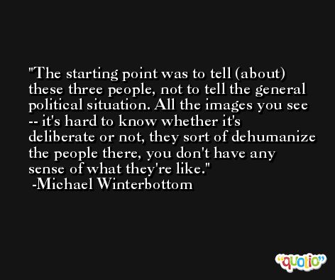 The starting point was to tell (about) these three people, not to tell the general political situation. All the images you see -- it's hard to know whether it's deliberate or not, they sort of dehumanize the people there, you don't have any sense of what they're like. -Michael Winterbottom