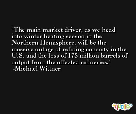 The main market driver, as we head into winter heating season in the Northern Hemisphere, will be the massive outage of refining capacity in the U.S. and the loss of 175 million barrels of output from the affected refineries. -Michael Wittner