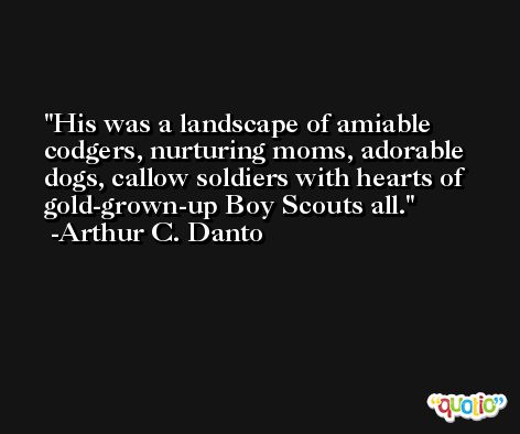 His was a landscape of amiable codgers, nurturing moms, adorable dogs, callow soldiers with hearts of gold-grown-up Boy Scouts all. -Arthur C. Danto