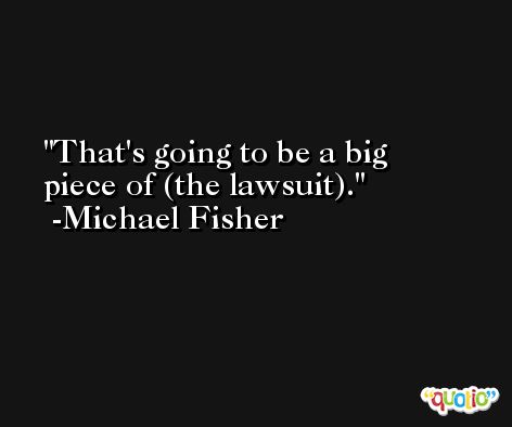 That's going to be a big piece of (the lawsuit). -Michael Fisher
