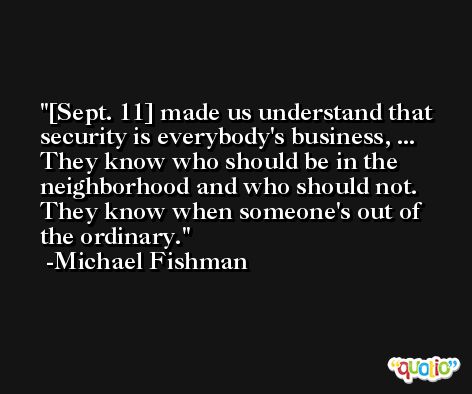 [Sept. 11] made us understand that security is everybody's business, ... They know who should be in the neighborhood and who should not. They know when someone's out of the ordinary. -Michael Fishman
