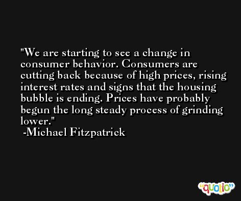 We are starting to see a change in consumer behavior. Consumers are cutting back because of high prices, rising interest rates and signs that the housing bubble is ending. Prices have probably begun the long steady process of grinding lower. -Michael Fitzpatrick