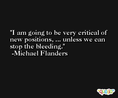 I am going to be very critical of new positions, ... unless we can stop the bleeding. -Michael Flanders