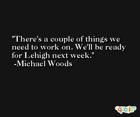 There's a couple of things we need to work on. We'll be ready for Lehigh next week. -Michael Woods