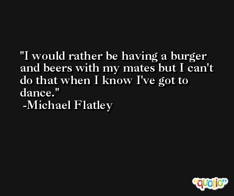 I would rather be having a burger and beers with my mates but I can't do that when I know I've got to dance. -Michael Flatley