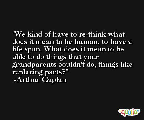 We kind of have to re-think what does it mean to be human, to have a life span. What does it mean to be able to do things that your grandparents couldn't do, things like replacing parts? -Arthur Caplan