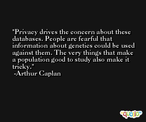 Privacy drives the concern about these databases. People are fearful that information about genetics could be used against them. The very things that make a population good to study also make it tricky. -Arthur Caplan