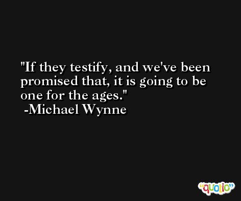 If they testify, and we've been promised that, it is going to be one for the ages. -Michael Wynne