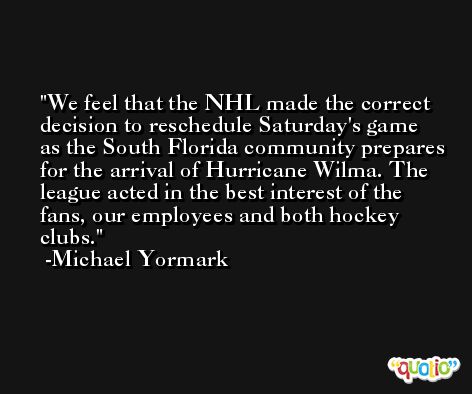 We feel that the NHL made the correct decision to reschedule Saturday's game as the South Florida community prepares for the arrival of Hurricane Wilma. The league acted in the best interest of the fans, our employees and both hockey clubs. -Michael Yormark