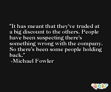 It has meant that they've traded at a big discount to the others. People have been suspecting there's something wrong with the company. So there's been some people holding back. -Michael Fowler