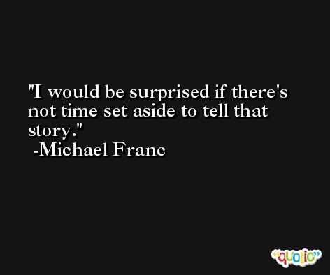 I would be surprised if there's not time set aside to tell that story. -Michael Franc