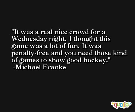It was a real nice crowd for a Wednesday night. I thought this game was a lot of fun. It was penalty-free and you need those kind of games to show good hockey. -Michael Franke