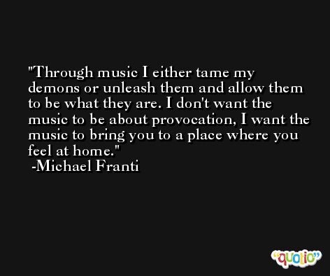 Through music I either tame my demons or unleash them and allow them to be what they are. I don't want the music to be about provocation, I want the music to bring you to a place where you feel at home. -Michael Franti