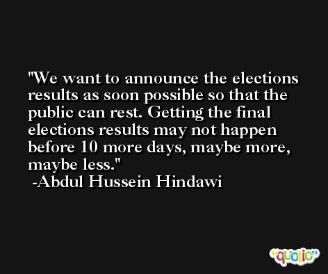 We want to announce the elections results as soon possible so that the public can rest. Getting the final elections results may not happen before 10 more days, maybe more, maybe less. -Abdul Hussein Hindawi