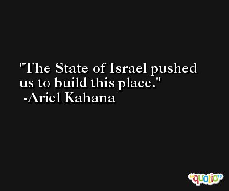 The State of Israel pushed us to build this place. -Ariel Kahana