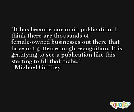 It has become our main publication. I think there are thousands of female-owned businesses out there that have not gotten enough recognition. It is gratifying to see a publication like this starting to fill that niche. -Michael Gaffney
