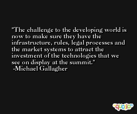 The challenge to the developing world is now to make sure they have the infrastructure, rules, legal processes and the market systems to attract the investment of the technologies that we see on display at the summit. -Michael Gallagher