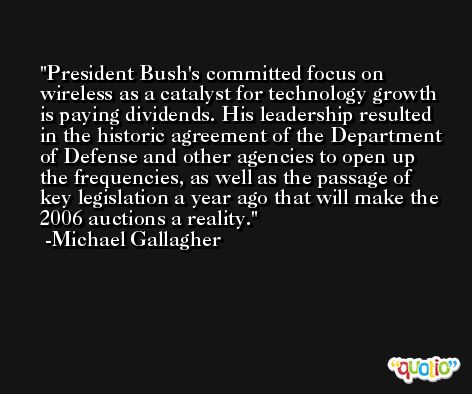 President Bush's committed focus on wireless as a catalyst for technology growth is paying dividends. His leadership resulted in the historic agreement of the Department of Defense and other agencies to open up the frequencies, as well as the passage of key legislation a year ago that will make the 2006 auctions a reality. -Michael Gallagher