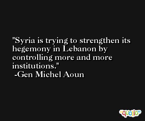 Syria is trying to strengthen its hegemony in Lebanon by controlling more and more institutions. -Gen Michel Aoun