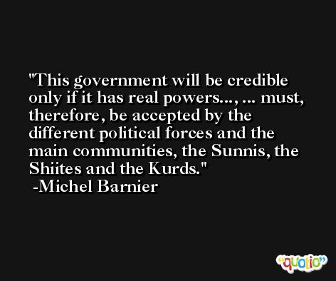 This government will be credible only if it has real powers..., ... must, therefore, be accepted by the different political forces and the main communities, the Sunnis, the Shiites and the Kurds. -Michel Barnier