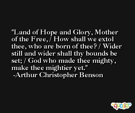 Land of Hope and Glory, Mother of the Free, / How shall we extol thee, who are born of thee? / Wider still and wider shall thy bounds be set; / God who made thee mighty, make thee mightier yet. -Arthur Christopher Benson