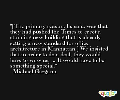 [The primary reason, he said, was that they had pushed the Times to erect a stunning new building that is already setting a new standard for office architecture in Manhattan.] We insisted that in order to do a deal, they would have to wow us, ... It would have to be something special. -Michael Gargano